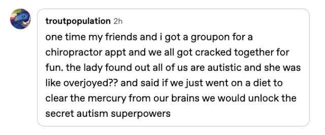 Reply from @troutpopulation, reading: "one time my friends and i got a groupon for a chiropractor appt and we all got cracked together for fun. the lady found out all of us are autistic and she was like overjoyed?? and said if we just went on a diet to clear the mercury from our brains we would unlock the secret autism superpowers"