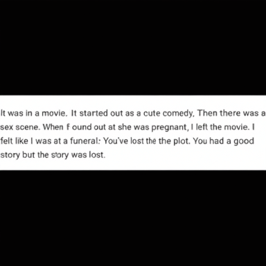  It was in a movie. It started out as a cute comedy. Then there was a
 sex scene. When I found out she was pregnant, I left the movie. I
 felt like I was at a funeral: You've lost the plot. You had a good
 story but the story was lost.