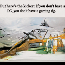 But here's the kicker: If you don't have a
 PC, you don't have a gaming rig.
