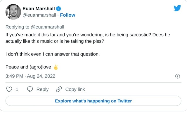 If you've made it this far and you're wondering, is he being sarcastic? Does he actually like this music or is he taking the piss?

I don't think even I can answer that question.

Peace and (agro)love ✌️

— Euan Marshall (@euanmarshall) August 24, 2022