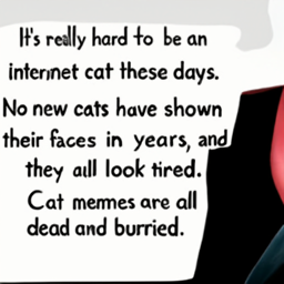 It's really hard to be an
 internet cat these days.
 No new cats have shown
 their faces in years, and
 they all look tired.
 Cat memes are all
 dead and buried.
